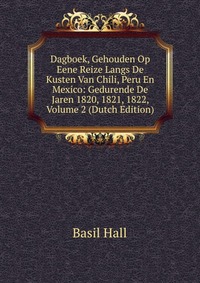 Dagboek, Gehouden Op Eene Reize Langs De Kusten Van Chili, Peru En Mexico: Gedurende De Jaren 1820, 1821, 1822, Volume 2 (Dutch Edition)