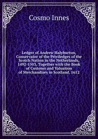 Ledger of Andrew Halyburton, Conservator of the Priviledges of the Scotch Nation in the Netherlands, 1492-1503, Together with the Book of Customs and Valuation of Merchandises in Scotland, 16