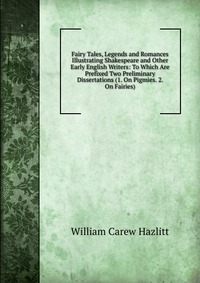 Fairy Tales, Legends and Romances Illustrating Shakespeare and Other Early English Writers: To Which Are Prefixed Two Preliminary Dissertations (1. On Pigmies. 2. On Fairies)