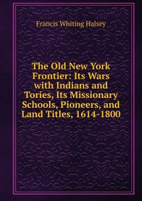 The Old New York Frontier: Its Wars with Indians and Tories, Its Missionary Schools, Pioneers, and Land Titles, 1614-1800