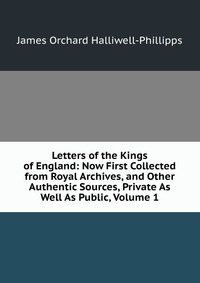 Letters of the Kings of England: Now First Collected from Royal Archives, and Other Authentic Sources, Private As Well As Public, Volume 1