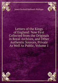 Letters of the Kings of England: Now First Collected from the Originals in Royal Archives, and Other Authentic Sources, Private As Well As Public, Volume 1