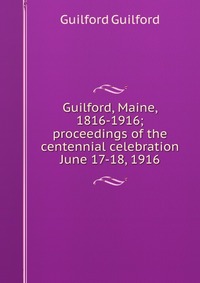 Guilford, Maine, 1816-1916; proceedings of the centennial celebration June 17-18, 1916