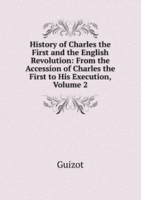 History of Charles the First and the English Revolution: From the Accession of Charles the First to His Execution, Volume 2