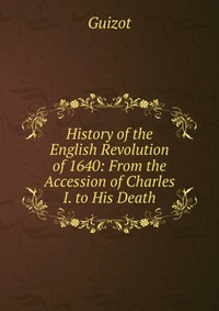 History of the English Revolution of 1640: From the Accession of Charles I. to His Death