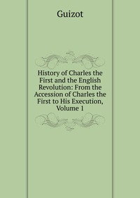 History of Charles the First and the English Revolution: From the Accession of Charles the First to His Execution, Volume 1