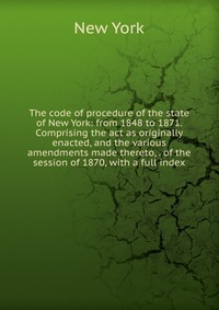 The code of procedure of the state of New York: from 1848 to 1871. Comprising the act as originally enacted, and the various amendments made thereto, . of the session of 1870, with a full ind