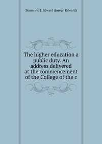 The higher education a public duty. An address delivered at the commencement of the College of the c