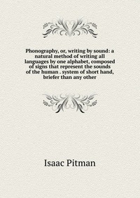 Phonography, or, writing by sound: a natural method of writing all languages by one alphabet, composed of signs that represent the sounds of the human . system of short hand, briefer than any