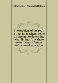 The problem of the soul; a tract for teachers, being an attempt to determine what limits, if any there are to the transforming influence of education