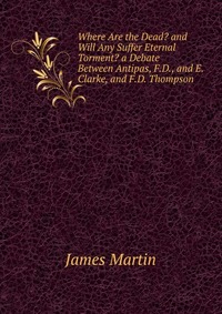 Where Are the Dead? and Will Any Suffer Eternal Torment? a Debate Between Antipas, F.D., and E. Clarke, and F.D. Thompson