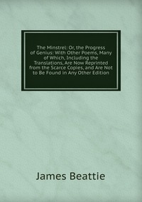 The Minstrel: Or, the Progress of Genius: With Other Poems, Many of Which, Including the Translations, Are Now Reprinted from the Scarce Copies, and Are Not to Be Found in Any Other Edition