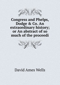 Congress and Phelps, Dodge & Co. An extraordinary history; or An abstract of so much of the proceedi