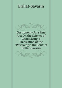 Gastronomy As a Fine Art: Or, the Science of Good Living. a Translation of the 