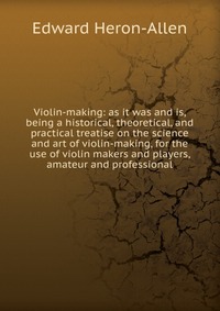 Violin-making: as it was and is, being a historical, theoretical, and practical treatise on the science and art of violin-making, for the use of violin makers and players, amateur and profess