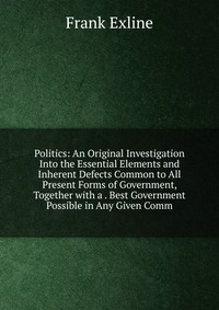 Politics: An Original Investigation Into the Essential Elements and Inherent Defects Common to All Present Forms of Government, Together with a . Best Government Possible in Any Given Comm