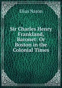 Sir Charles Henry Frankland, Baronet: Or Boston in the Colonial Times