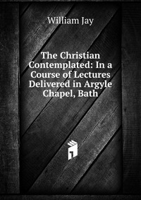 The Christian Contemplated: In a Course of Lectures Delivered in Argyle Chapel, Bath