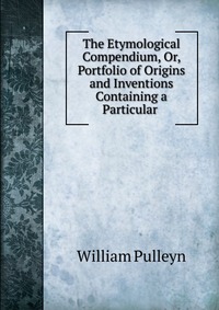 The Etymological Compendium, Or, Portfolio of Origins and Inventions Containing a Particular