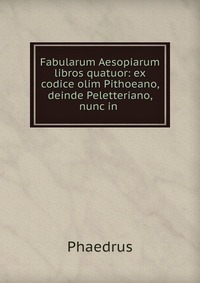 Fabularum Aesopiarum libros quatuor: ex codice olim Pithoeano, deinde Peletteriano, nunc in