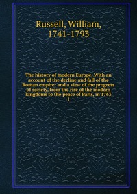 The history of modern Europe. With an account of the decline and fall of the Roman empire: and a view of the progress of society, from the rise of the modern kingdoms to the peace of Paris, i