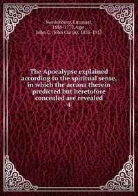 The Apocalypse explained according to the spiritual sense, in which the arcana therein predicted but heretofore concealed are revealed