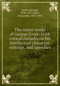 The minor works of George Grote. With critical remarks on his intellectual character, writings, and speeches