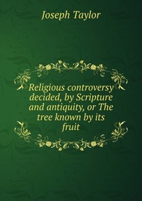 Religious controversy decided, by Scripture and antiquity, or The tree known by its fruit