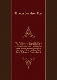 The Problems of Neutrality When the World Is at War: A History of Our Relations with Germany and Great Britain As Detailed in the Documents That . and the Two Great Belligerent Powers, Part 1