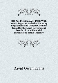 Old Age Pensions Act, 1908: With Notes, Together with the Statutory Regulations and Official Circulars Issued by the Local Government Boards of . and Financial Instructions of the Treasury