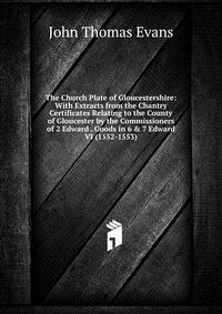 The Church Plate of Gloucestershire: With Extracts from the Chantry Certificates Relating to the County of Gloucester by the Commissioners of 2 Edward . Goods in 6 & 7 Edward VI (1552-155