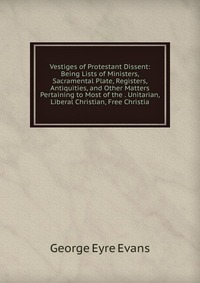 Vestiges of Protestant Dissent: Being Lists of Ministers, Sacramental Plate, Registers, Antiquities, and Other Matters Pertaining to Most of the . Unitarian, Liberal Christian, Free Christia