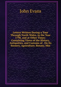 Letters Written During a Tour Through North Wales, in the Year 1798, and at Other Times: Containing Views of the History, Antiquities, and Customs of . On Its Scenery, Agriculture, Botany, Mi