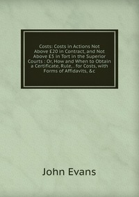 Costs: Costs in Actions Not Above ?20 in Contract, and Not Above ?5 in Tort in the Superior Courts : Or, How and When to Obtain a Certificate, Rule, . for Costs, with Forms of Affidavits, &am