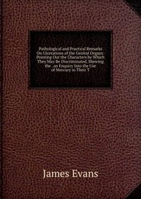 Pathological and Practical Remarks On Ulcerations of the Genital Organs: Pointing Out the Characters by Which They May Be Discriminated, Shewing the . an Enquiry Into the Use of Mercury in Th