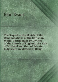 The Sequel to the Sketch of the Denominations of the Christian World, Testimonies by Divines of the Church of England, the Kirk of Scotland and the . of Private Judgement in Matters of Religi