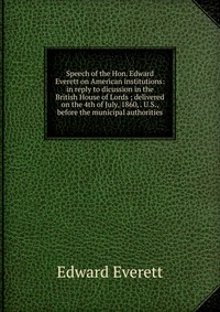 Speech of the Hon. Edward Everett on American institutions: in reply to dicussion in the British House of Lords ; delivered on the 4th of July, 1860, . U.S., before the municipal authorities