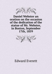 Daniel Webster an oration on the occasion of the dedication of the statue of Mr. Webster, in Boston, September 17th, 1859