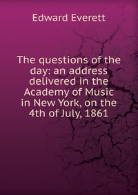 The questions of the day: an address delivered in the Academy of Music in New York, on the 4th of July, 1861