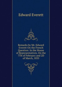 Remarks by Mr. Edward Everett On the French Question: In the House of Representatives. On the 7Th of February and 2D of March, 1835