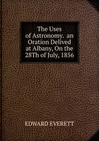 The Uses of Astronomy. an Oration Delived at Albany, On the 28Th of July, 1856