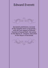 Savannah and Boston: Account of the Supplies Sent to Savannah ; with the Last Appeal of Edward Everett in Faneuil Hall ; the Letter to the Mayor of . Citizens, and Letter of the Mayor of Sava