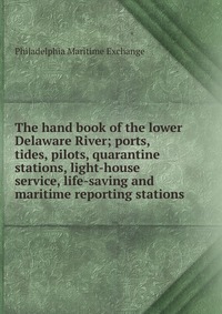 The hand book of the lower Delaware River; ports, tides, pilots, quarantine stations, light-house service, life-saving and maritime reporting stations