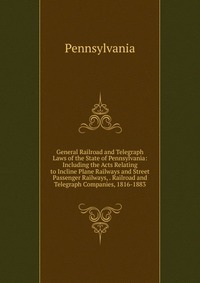 General Railroad and Telegraph Laws of the State of Pennsylvania: Including the Acts Relating to Incline Plane Railways and Street Passenger Railways, . Railroad and Telegraph Companies, 1816