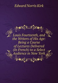 Louis Fourteenth, and the Writers of His Age: Being a Course of Lectures Delivered (In French) to a Select Audience in New York