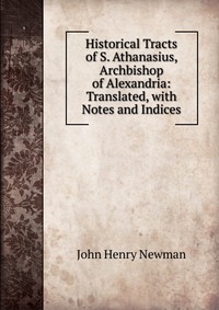 Historical Tracts of S. Athanasius, Archbishop of Alexandria: Translated, with Notes and Indices