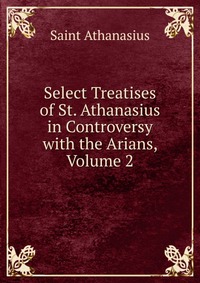 Select Treatises of St. Athanasius in Controversy with the Arians, Volume 2