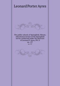 The public schools of Springfield, Illinois; educational section of the Springfield survey conducted under the direction of Leonard P. Ayres, PH. D