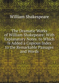 The Dramatic Works of William Shakepeare: With Explanatory Notes. to Which Is Added a Copious Index to the Remarkable Passages and Words