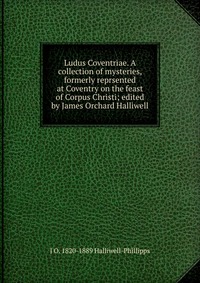 Ludus Coventriae. A collection of mysteries, formerly reprsented at Coventry on the feast of Corpus Christi; edited by James Orchard Halliwell